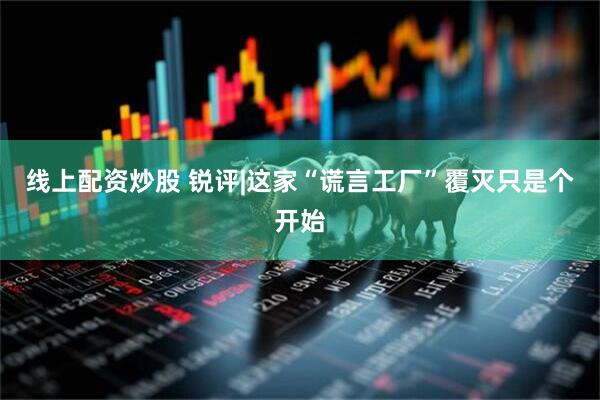 线上配资炒股 锐评|这家“谎言工厂”覆灭只是个开始
