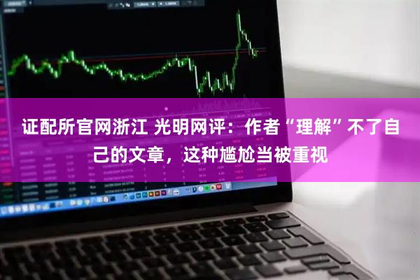 证配所官网浙江 光明网评：作者“理解”不了自己的文章，这种尴尬当被重视