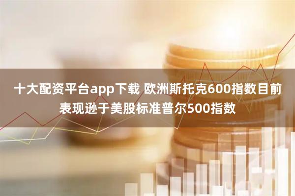 十大配资平台app下载 欧洲斯托克600指数目前表现逊于美股标准普尔500指数
