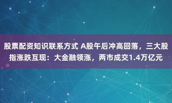 股票配资知识联系方式 A股午后冲高回落，三大股指涨跌互现：大金融领涨，两市成交1.4万亿元