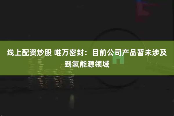 线上配资炒股 唯万密封：目前公司产品暂未涉及到氢能源领域