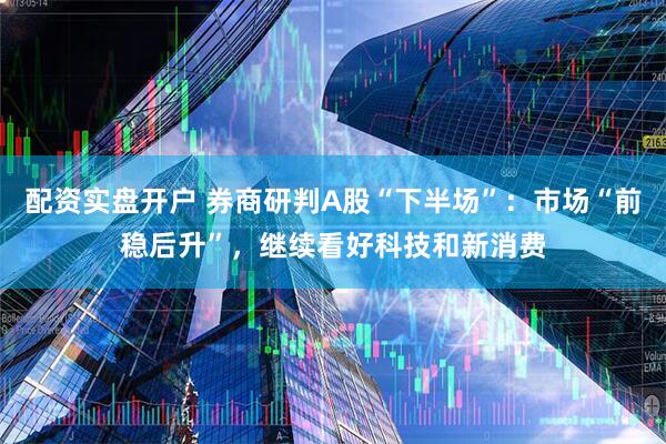 配资实盘开户 券商研判A股“下半场”：市场“前稳后升”，继续看好科技和新消费