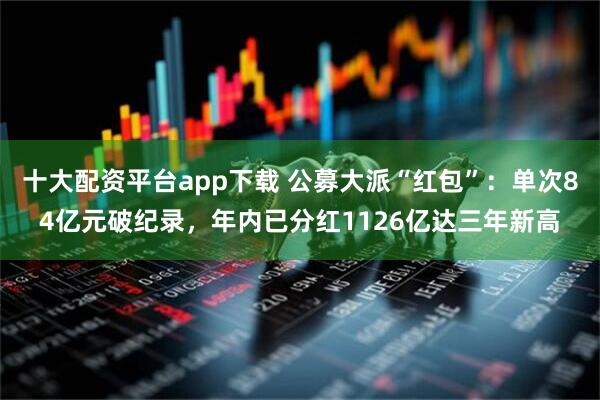 十大配资平台app下载 公募大派“红包”：单次84亿元破纪录，年内已分红1126亿达三年新高