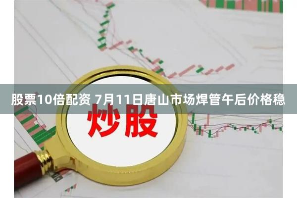 股票10倍配资 7月11日唐山市场焊管午后价格稳