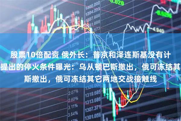 股票10倍配资 俄外长：普京和泽连斯基没有计划举行会晤！普京提出的停火条件曝光：乌从顿巴斯撤出，俄可冻结其它两地交战接触线
