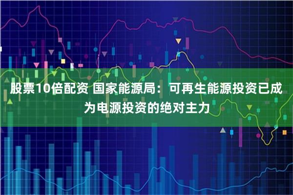 股票10倍配资 国家能源局：可再生能源投资已成为电源投资的绝对主力