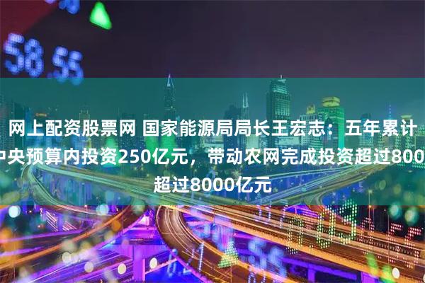 网上配资股票网 国家能源局局长王宏志：五年累计安排中央预算内投资250亿元，带动农网完成投资超过8000亿元