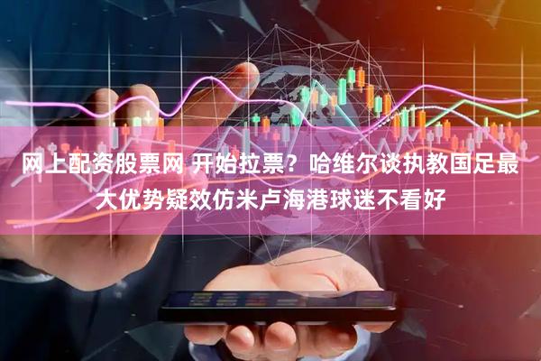 网上配资股票网 开始拉票？哈维尔谈执教国足最大优势疑效仿米卢海港球迷不看好