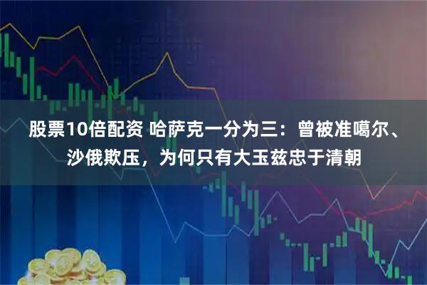股票10倍配资 哈萨克一分为三：曾被准噶尔、沙俄欺压，为何只有大玉兹忠于清朝