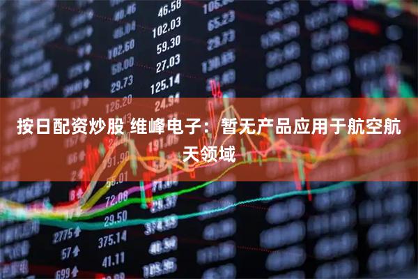 按日配资炒股 维峰电子：暂无产品应用于航空航天领域