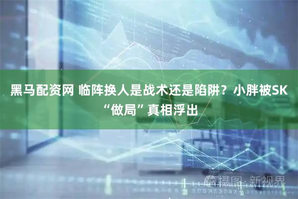 黑马配资网 临阵换人是战术还是陷阱？小胖被SK“做局”真相浮出