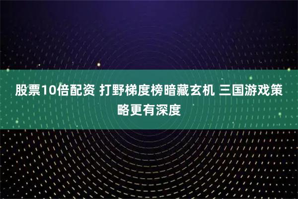 股票10倍配资 打野梯度榜暗藏玄机 三国游戏策略更有深度