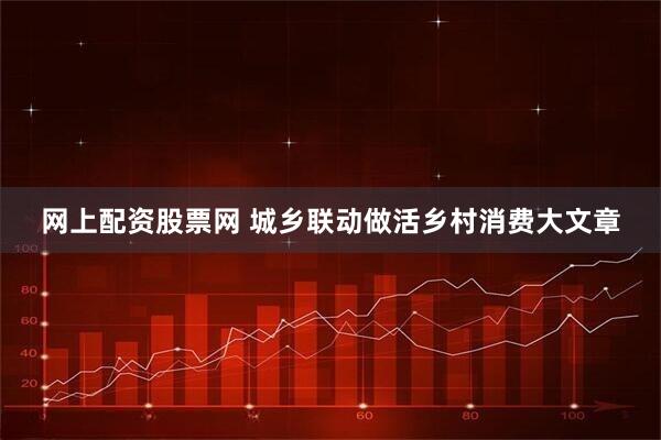 网上配资股票网 城乡联动做活乡村消费大文章