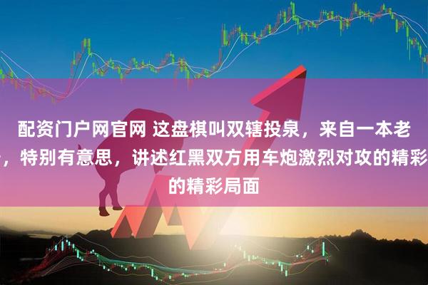 配资门户网官网 这盘棋叫双辖投泉，来自一本老棋谱，特别有意思，讲述红黑双方用车炮激烈对攻的精彩局面