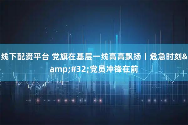 线下配资平台 党旗在基层一线高高飘扬丨危急时刻 党员冲锋在前