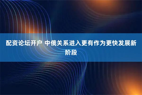 配资论坛开户 中俄关系进入更有作为更快发展新阶段