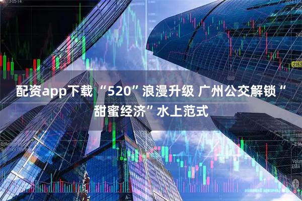 配资app下载 “520”浪漫升级 广州公交解锁“甜蜜经济”水上范式